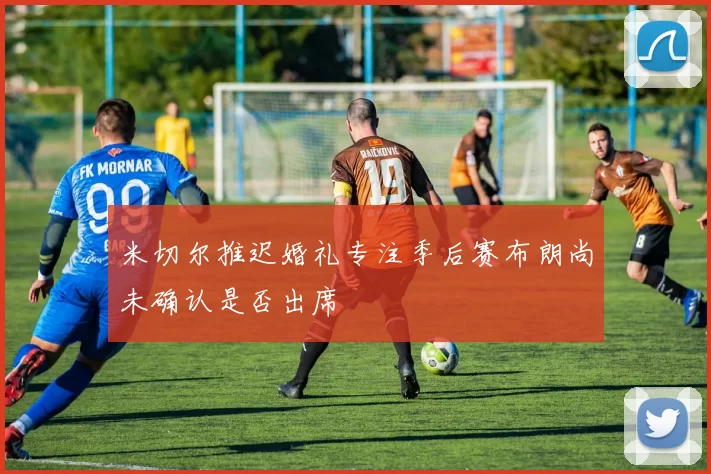 米切尔推迟婚礼专注季后赛布朗尚未确认是否出席