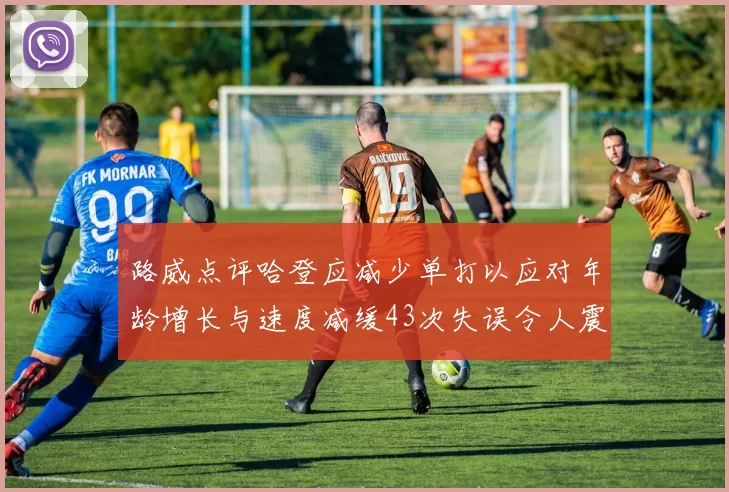路威点评哈登应减少单打以应对年龄增长与速度减缓43次失误令人震惊