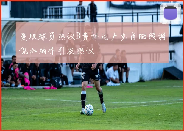曼联球员热议B费评论卢克肖晒照调侃加纳乔引发热议