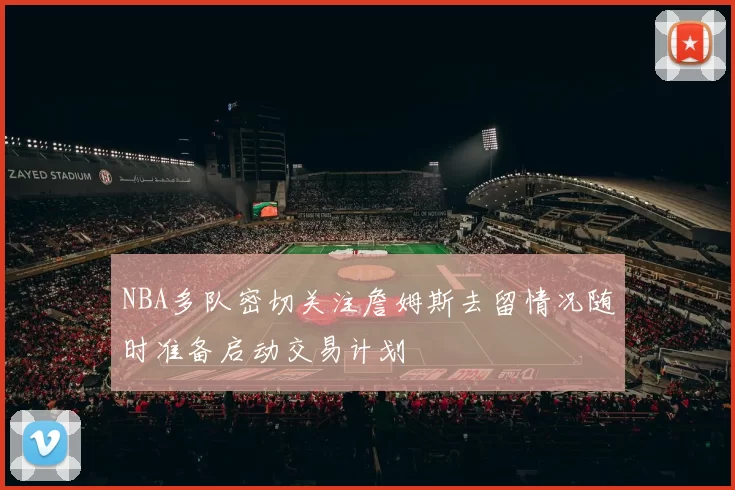 NBA多队密切关注詹姆斯去留情况随时准备启动交易计划