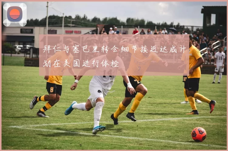 拜仁与塞巴里转会细节接近达成计划在美国进行体检