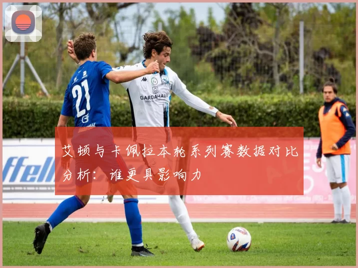 艾顿与卡佩拉本轮系列赛数据对比分析：谁更具影响力