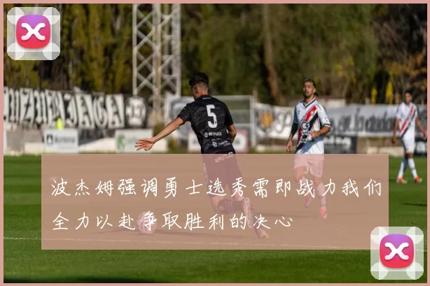 波杰姆强调勇士选秀需即战力我们全力以赴争取胜利的决心