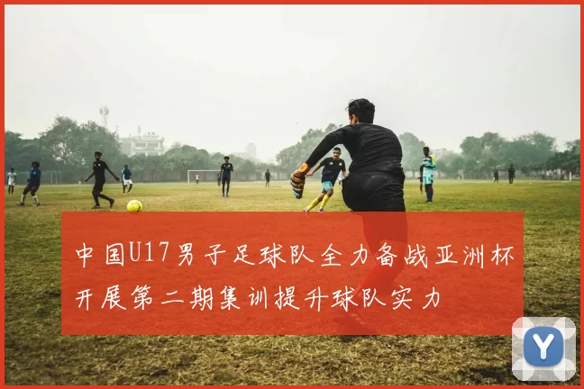 中国U17男子足球队全力备战亚洲杯开展第二期集训提升球队实力