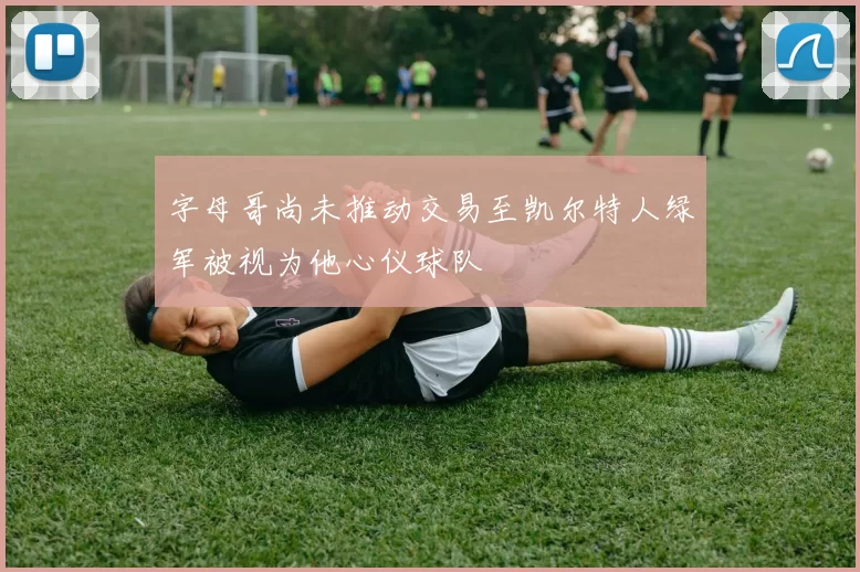 字母哥尚未推动交易至凯尔特人绿军被视为他心仪球队