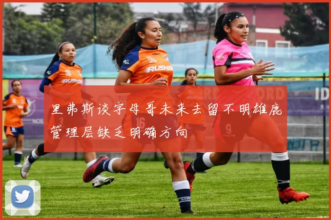 里弗斯谈字母哥未来去留不明雄鹿管理层缺乏明确方向