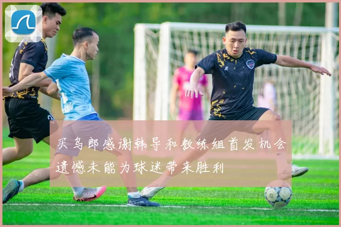 买乌郎感谢韩导和教练组首发机会遗憾未能为球迷带来胜利
