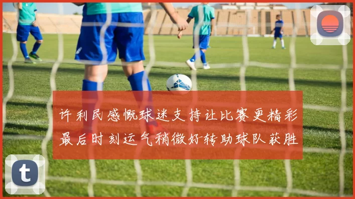 许利民感慨球迷支持让比赛更精彩最后时刻运气稍微好转助球队获胜