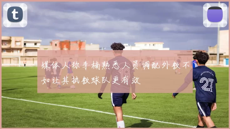 媒体人称李楠熟悉人员调配外教不如让其执教球队更有效