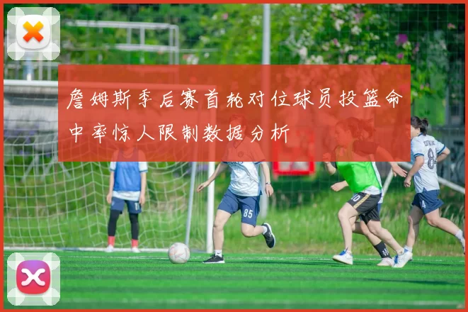 詹姆斯季后赛首轮对位球员投篮命中率惊人限制数据分析