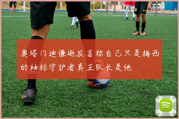 奥塔门迪谦逊发言称自己只是梅西的袖标守护者真正队长是他