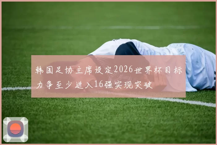 韩国足协主席设定2026世界杯目标力争至少进入16强实现突破