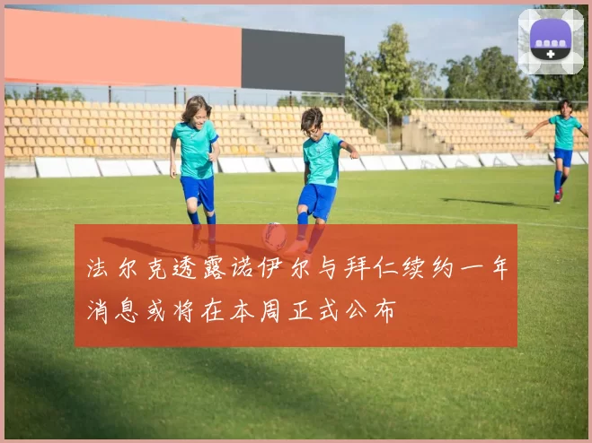 法尔克透露诺伊尔与拜仁续约一年消息或将在本周正式公布