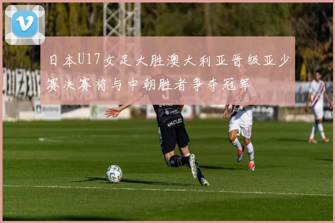 日本U17女足大胜澳大利亚晋级亚少赛决赛将与中朝胜者争夺冠军
